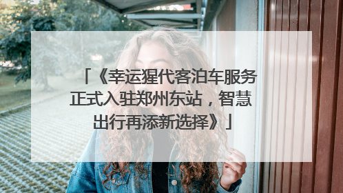 《幸运猩代客泊车服务正式入驻郑州东站，智慧出行再添新选择》