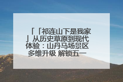 「祁连山下是我家」从历史草原到现代体验：山丹马场景区多维升级 解锁五一文旅新玩法