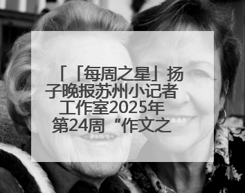 「每周之星」扬子晚报苏州小记者工作室2025年第24周“作文之星”诞生啦，快来领奖