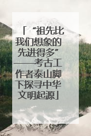“祖先比我们想象的先进得多”——考古工作者泰山脚下探寻中华文明起源