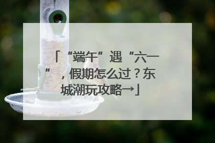 “端午”遇“六一”，假期怎么过？东城潮玩攻略→