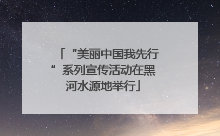 “美丽中国我先行”系列宣传活动在黑河水源地举行