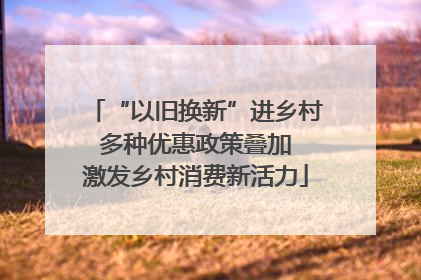 “以旧换新”进乡村 多种优惠政策叠加 激发乡村消费新活力