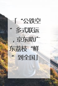 “公铁空”多式联运，京东助广东荔枝“鲜”到全国