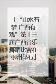 “山水有梦 广西有戏”第十三届广西音乐舞蹈比赛在柳州举行