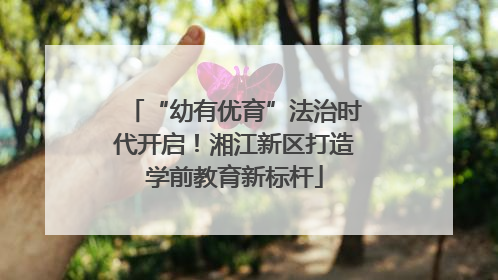 “幼有优育”法治时代开启!湘江新区打造学前教育新标杆