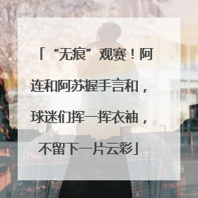 “无痕”观赛！阿连和阿苏握手言和，球迷们挥一挥衣袖，不留下一片云彩