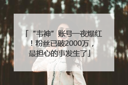 “韦神”账号一夜爆红！粉丝已破2000万，最担心的事发生了
