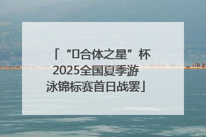 “﻿合体之星”杯2025全国夏季游泳锦标赛首日战罢