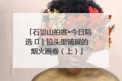 石景山拍客•今日精选 ㉓｜镜头里铺展的烟火画卷（上）