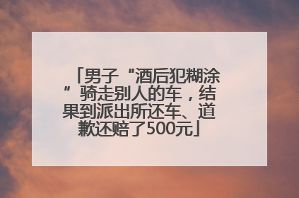 男子“酒后犯糊涂”骑走别人的车，结果到派出所还车、道歉还赔了500元