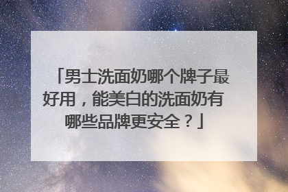 男士洗面奶哪个牌子最好用，能美白的洗面奶有哪些品牌更安全？
