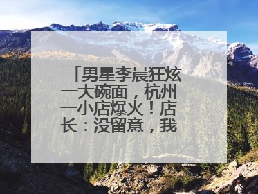 男星李晨狂炫一大碗面，杭州一小店爆火！店长：没留意，我不认识明星