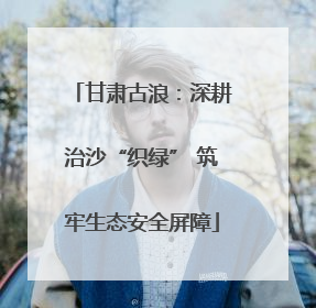 甘肃古浪：深耕治沙“织绿” 筑牢生态安全屏障