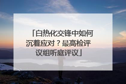 白热化交锋中如何沉着应对？最高检评议组听庭评议