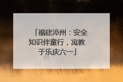 福建漳州：安全知识伴童行，寓教于乐庆六一