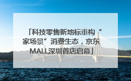 科技零售新地标重构“家场景”消费生态，京东MALL深圳首店启幕