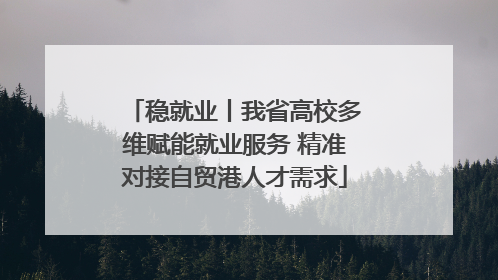 稳就业丨我省高校多维赋能就业服务 精准对接自贸港人才需求