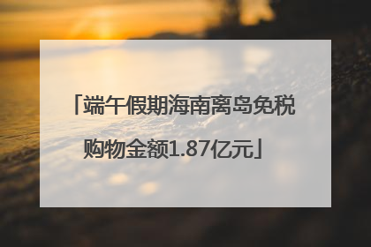 端午假期海南离岛免税购物金额1.87亿元
