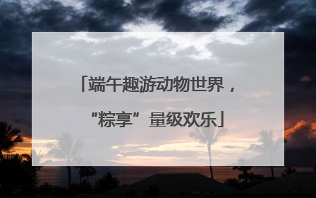 端午趣游动物世界，“粽享”量级欢乐