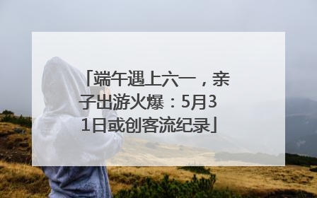 端午遇上六一，亲子出游火爆：5月31日或创客流纪录