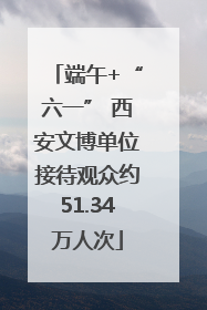 端午+“六一” 西安文博单位接待观众约51.34万人次