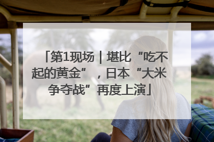 第1现场｜堪比“吃不起的黄金”，日本“大米争夺战”再度上演