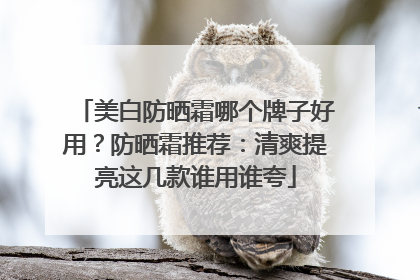 美白防晒霜哪个牌子好用？防晒霜推荐：清爽提亮这几款谁用谁夸