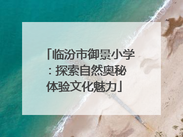 临汾市御景小学：探索自然奥秘 体验文化魅力