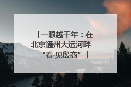 一眼越千年：在北京通州大运河畔“看·见殷商”