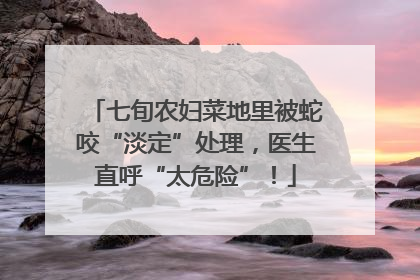 七旬农妇菜地里被蛇咬“淡定”处理，医生直呼“太危险”！