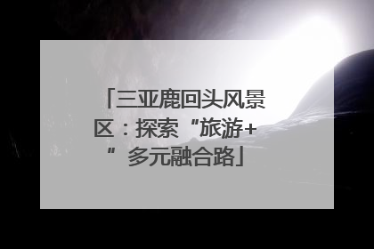 三亚鹿回头风景区：探索“旅游+”多元融合路