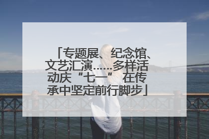 专题展、纪念馆、文艺汇演……多样活动庆“七一” 在传承中坚定前行脚步