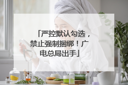 严控默认勾选，禁止强制捆绑！广电总局出手