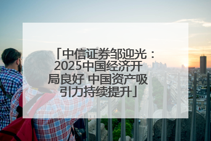 中信证券邹迎光：2025中国经济开局良好 中国资产吸引力持续提升