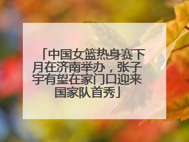 中国女篮热身赛下月在济南举办，张子宇有望在家门口迎来国家队首秀