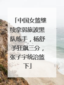 中国女篮继续拿弱旅波黑队练手，杨舒予狂飙三分，张子宇统治篮下