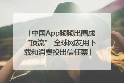 中国App频频出圈成“顶流” 全球网友用下载和消费投出信任票