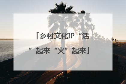 乡村文化IP“活”起来“火”起来