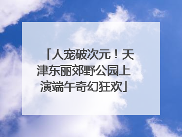 人宠破次元！天津东丽郊野公园上演端午奇幻狂欢