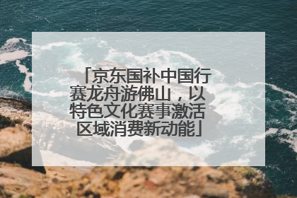 京东国补中国行赛龙舟游佛山，以特色文化赛事激活区域消费新动能