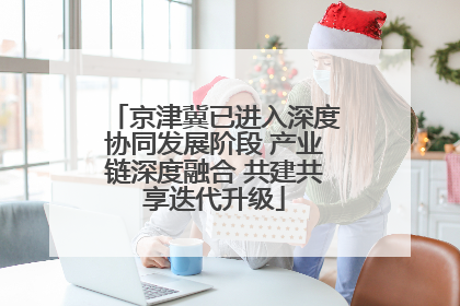 京津冀已进入深度协同发展阶段 产业链深度融合 共建共享迭代升级