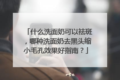 什么洗面奶可以祛斑，哪种洗面奶去黑头缩小毛孔效果好指南？
