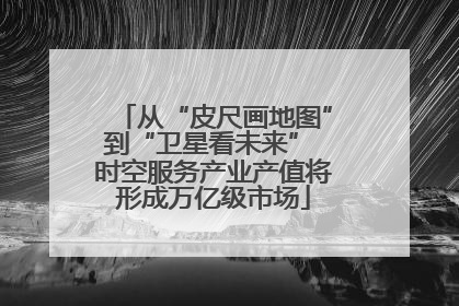 从“皮尺画地图”到“卫星看未来” 时空服务产业产值将形成万亿级市场