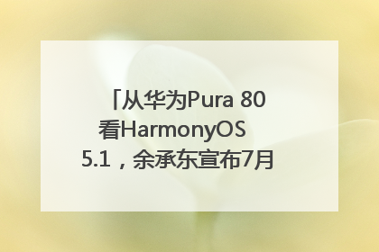 从华为Pura 80看HarmonyOS 5.1，余承东宣布7月迎来首批机型升级