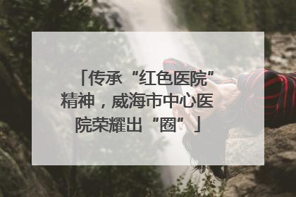 传承“红色医院”精神，威海市中心医院荣耀出“圈”