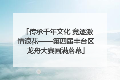 传承千年文化 竞逐激情浪花——第四届丰台区龙舟大赛圆满落幕