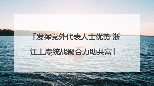 发挥党外代表人士优势 浙江上虞统战聚合力助共富