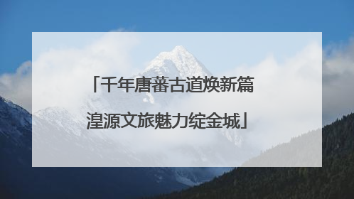 千年唐蕃古道焕新篇 湟源文旅魅力绽金城