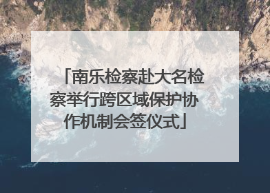 南乐检察赴大名检察举行跨区域保护协作机制会签仪式